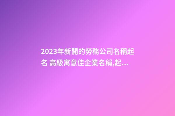 2023年新開的勞務公司名稱起名 高級寓意佳企業名稱,起名之家-第1張-公司起名-玄機派